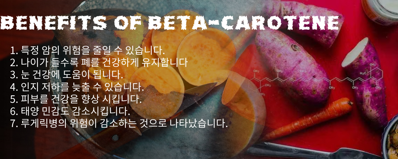 베타카로틴(beta-Carotene) 효능 7가지 섬네일 그림 1. 특정 암의 위험을 줄일 수 있습니다. 2. 나이가 들수록 폐를 건강하게 유지합니다 3. 눈 건강에 도움이 됩니다. 4. 인지 저하를 늦출 수 있습니다. 5. 피부를 건강을 향상 시킵니다. 6. 태양 민감도 감소시킵니다. 7. 루게릭병의 위험이 감소하는 것으로 나타났습니다.